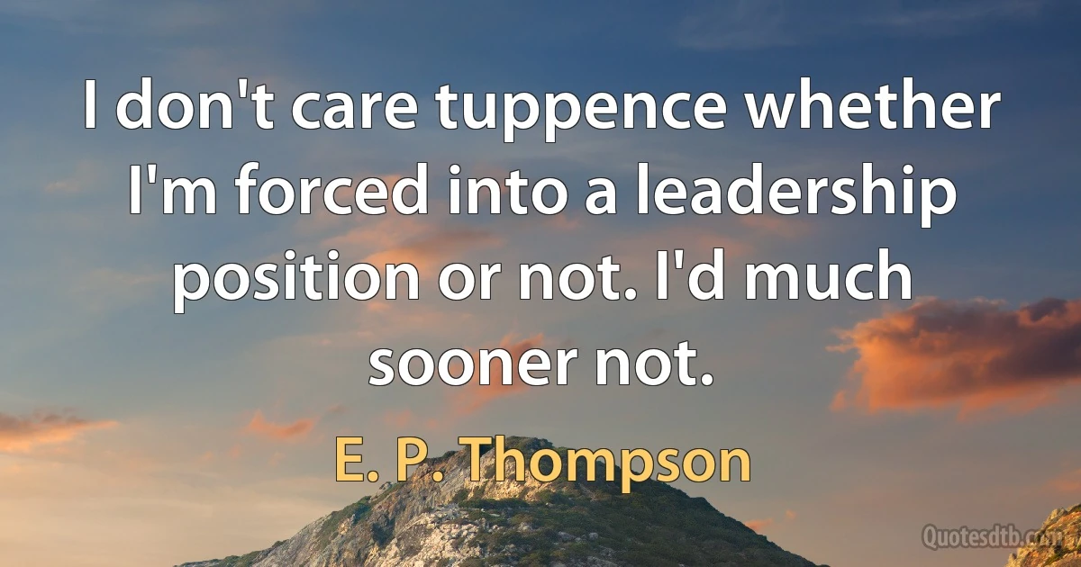 I don't care tuppence whether I'm forced into a leadership position or not. I'd much sooner not. (E. P. Thompson)