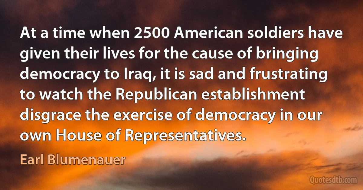 At a time when 2500 American soldiers have given their lives for the cause of bringing democracy to Iraq, it is sad and frustrating to watch the Republican establishment disgrace the exercise of democracy in our own House of Representatives. (Earl Blumenauer)