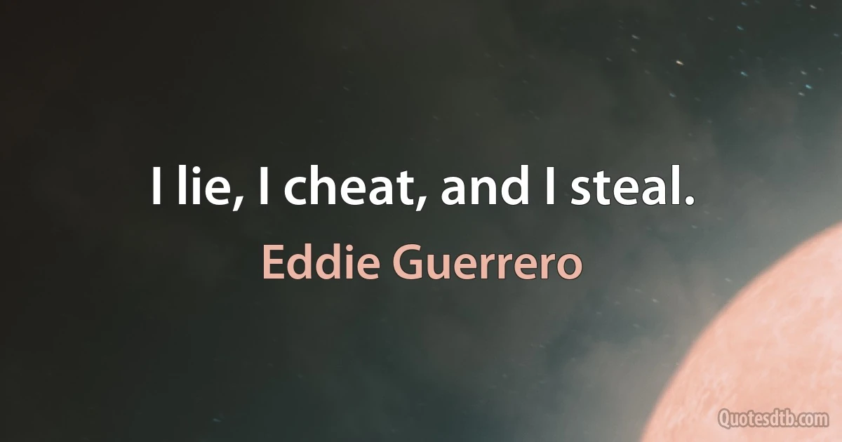 I lie, I cheat, and I steal. (Eddie Guerrero)