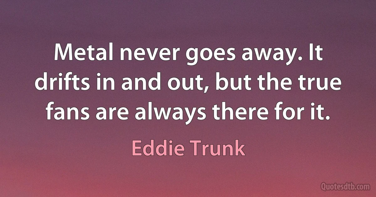 Metal never goes away. It drifts in and out, but the true fans are always there for it. (Eddie Trunk)