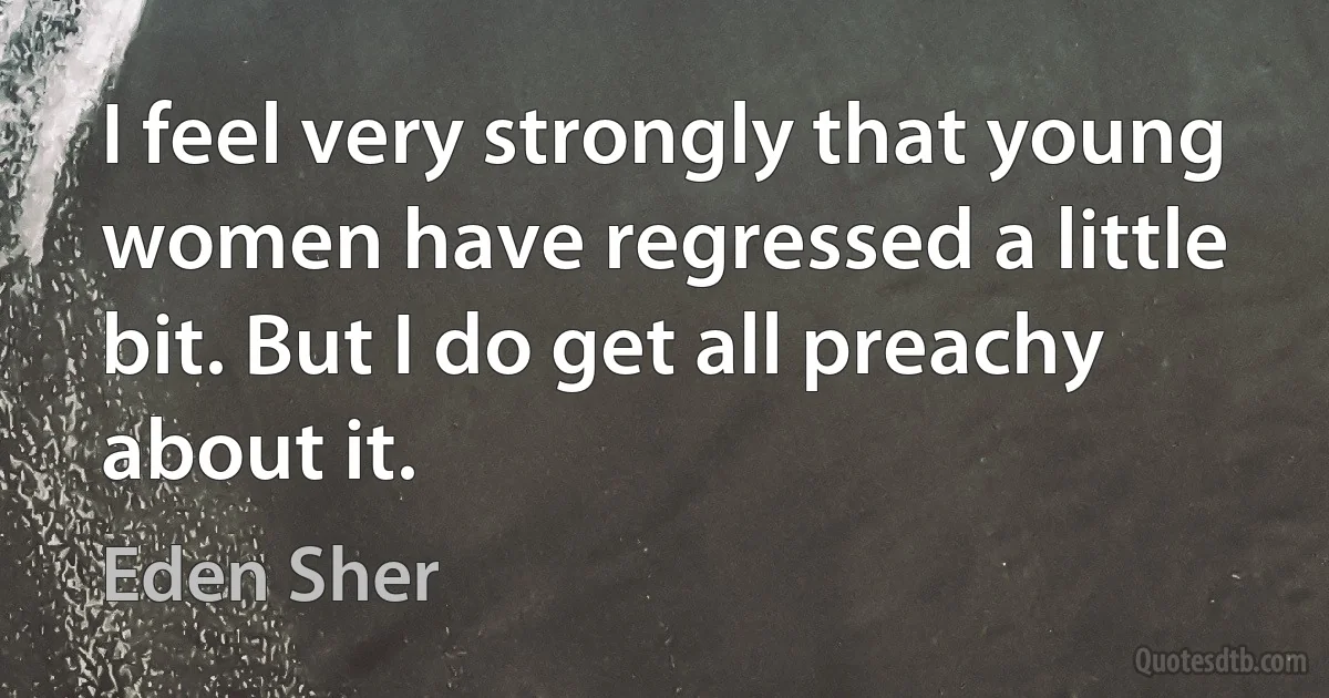 I feel very strongly that young women have regressed a little bit. But I do get all preachy about it. (Eden Sher)