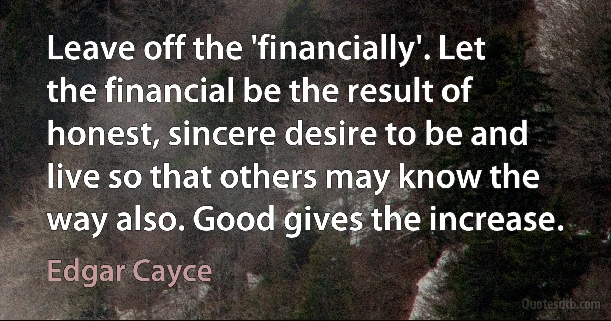 Leave off the 'financially'. Let the financial be the result of honest, sincere desire to be and live so that others may know the way also. Good gives the increase. (Edgar Cayce)