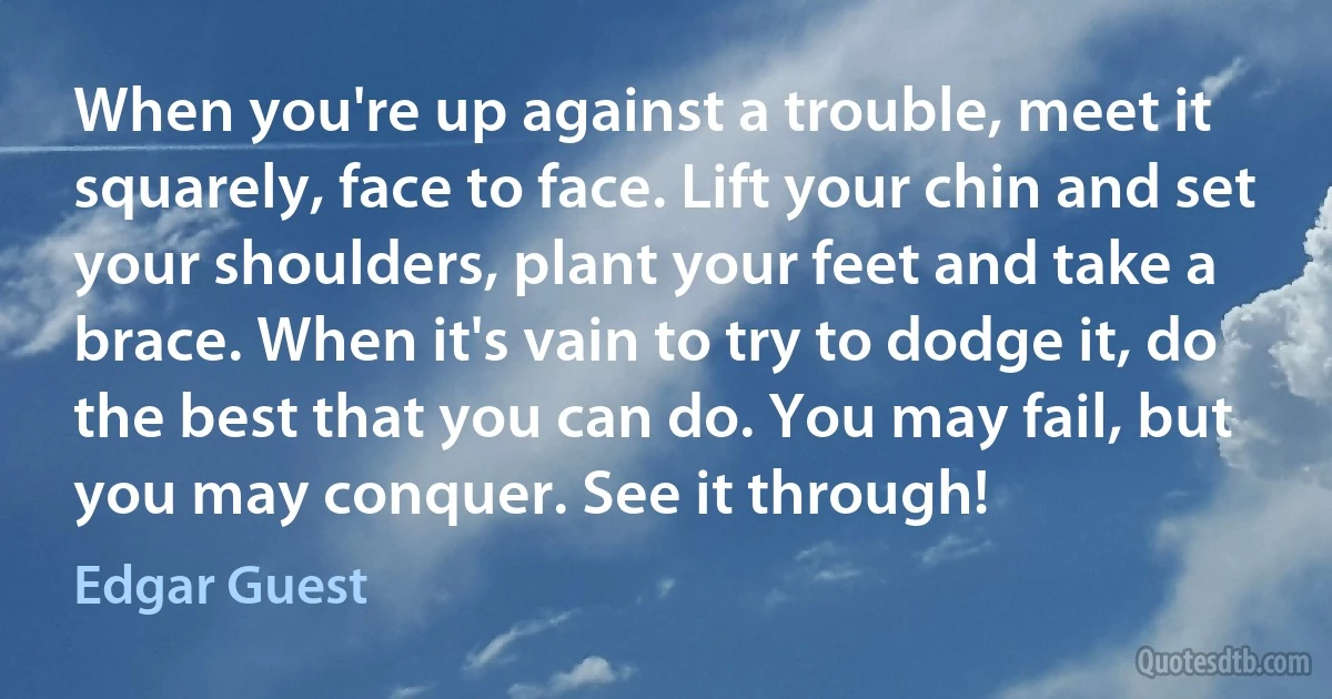 When you're up against a trouble, meet it squarely, face to face. Lift your chin and set your shoulders, plant your feet and take a brace. When it's vain to try to dodge it, do the best that you can do. You may fail, but you may conquer. See it through! (Edgar Guest)