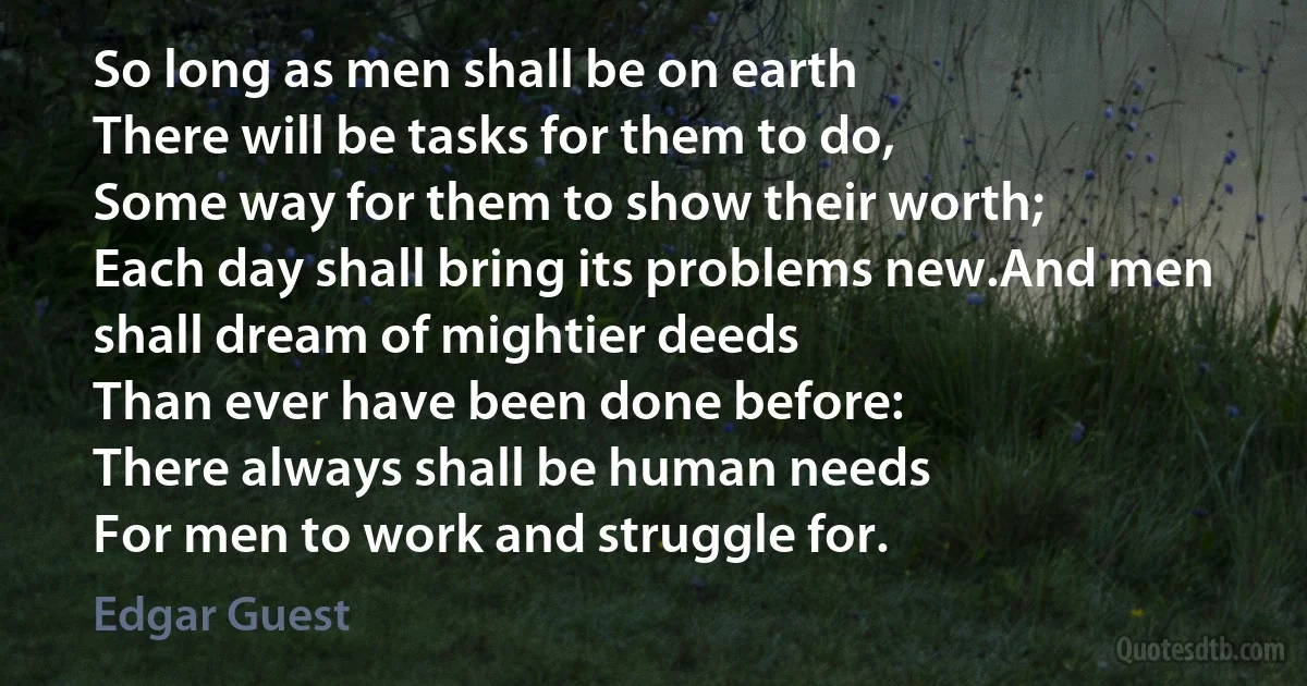 So long as men shall be on earth
There will be tasks for them to do,
Some way for them to show their worth;
Each day shall bring its problems new.And men shall dream of mightier deeds
Than ever have been done before:
There always shall be human needs
For men to work and struggle for. (Edgar Guest)