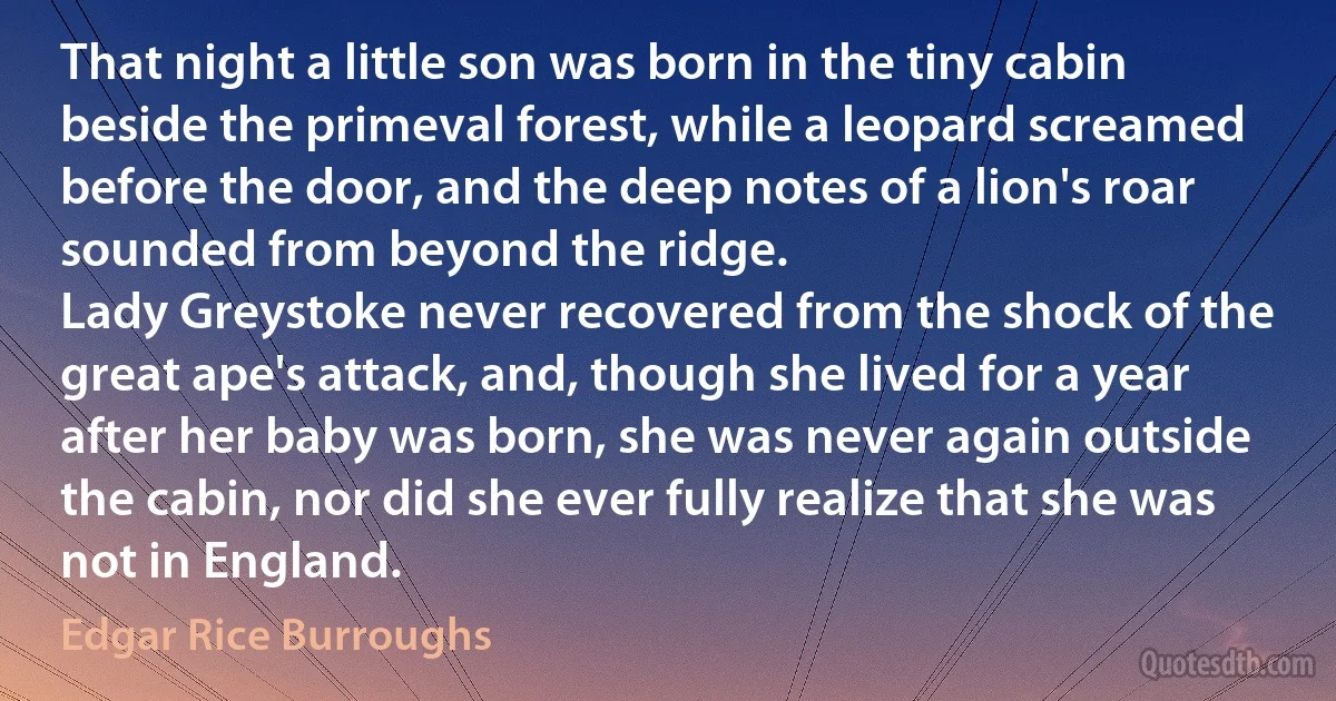 That night a little son was born in the tiny cabin beside the primeval forest, while a leopard screamed before the door, and the deep notes of a lion's roar sounded from beyond the ridge.
Lady Greystoke never recovered from the shock of the great ape's attack, and, though she lived for a year after her baby was born, she was never again outside the cabin, nor did she ever fully realize that she was not in England. (Edgar Rice Burroughs)