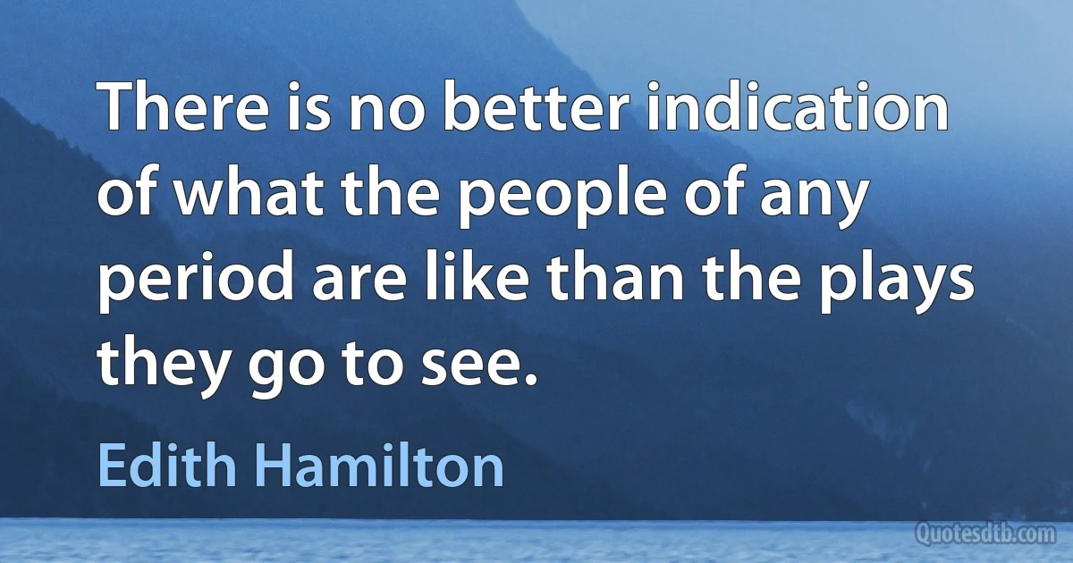 There is no better indication of what the people of any period are like than the plays they go to see. (Edith Hamilton)