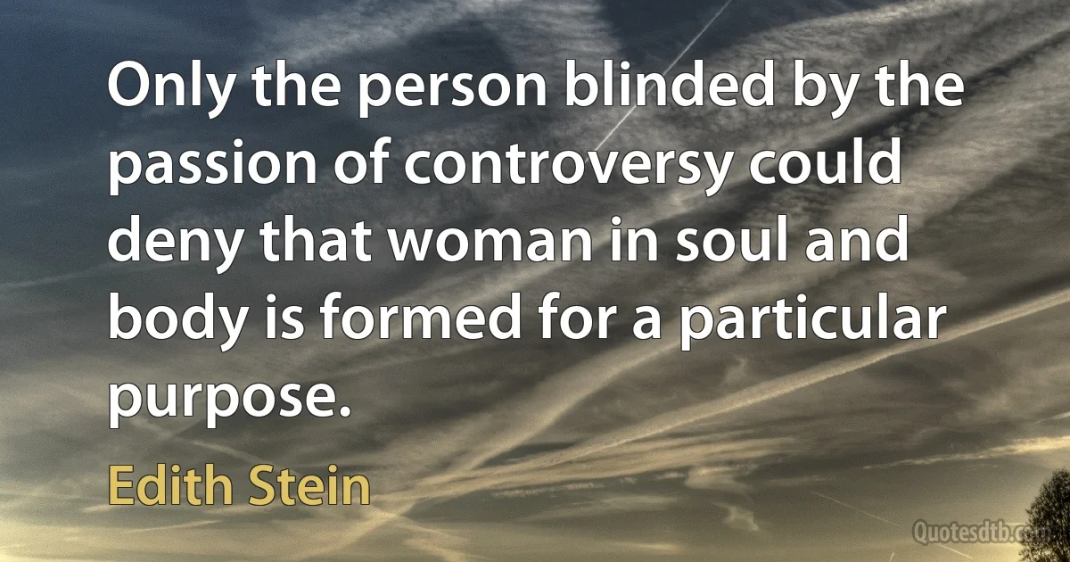 Only the person blinded by the passion of controversy could deny that woman in soul and body is formed for a particular purpose. (Edith Stein)