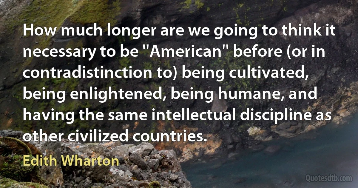 How much longer are we going to think it necessary to be ''American'' before (or in contradistinction to) being cultivated, being enlightened, being humane, and having the same intellectual discipline as other civilized countries. (Edith Wharton)