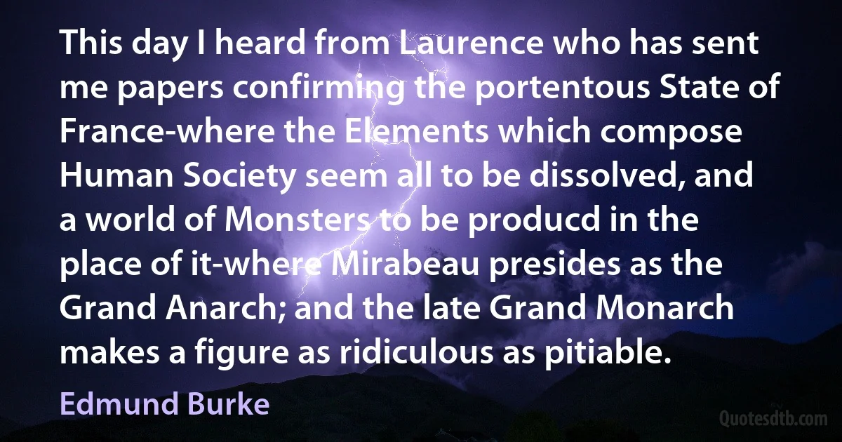 This day I heard from Laurence who has sent me papers confirming the portentous State of France-where the Elements which compose Human Society seem all to be dissolved, and a world of Monsters to be producd in the place of it-where Mirabeau presides as the Grand Anarch; and the late Grand Monarch makes a figure as ridiculous as pitiable. (Edmund Burke)