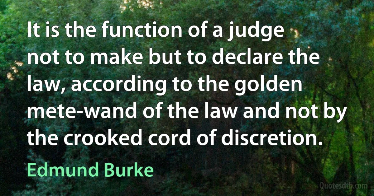 It is the function of a judge not to make but to declare the law, according to the golden mete-wand of the law and not by the crooked cord of discretion. (Edmund Burke)