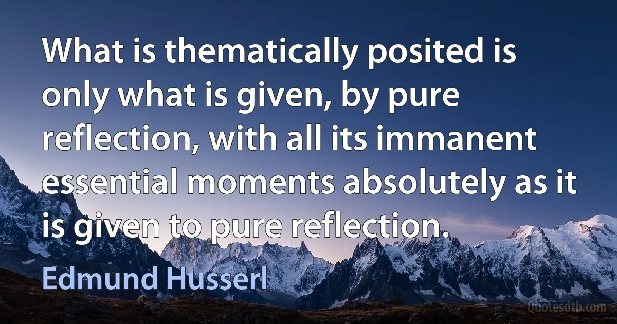 What is thematically posited is only what is given, by pure reflection, with all its immanent essential moments absolutely as it is given to pure reflection. (Edmund Husserl)