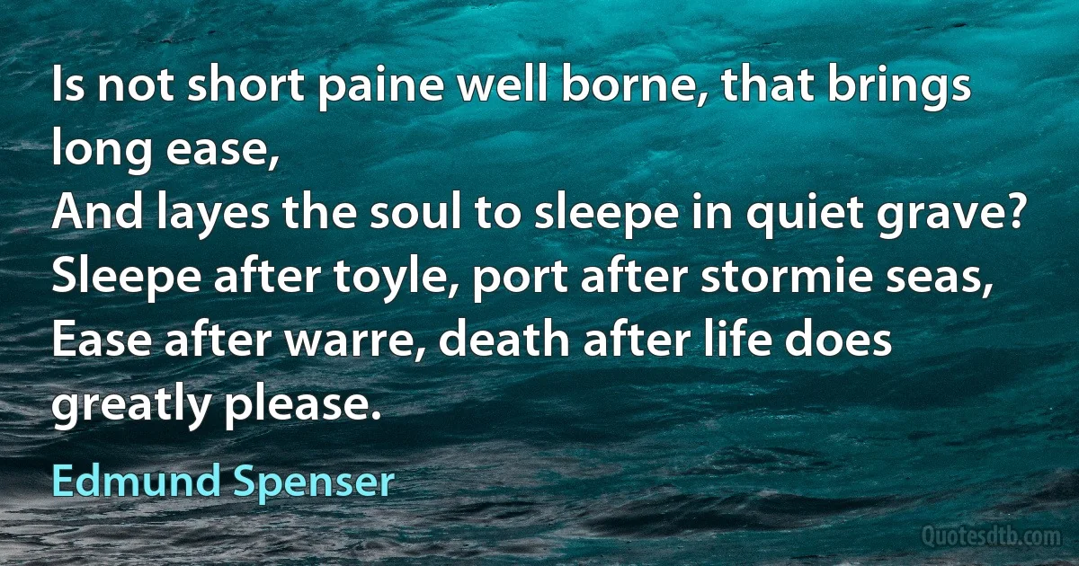 Is not short paine well borne, that brings long ease,
And layes the soul to sleepe in quiet grave?
Sleepe after toyle, port after stormie seas,
Ease after warre, death after life does greatly please. (Edmund Spenser)