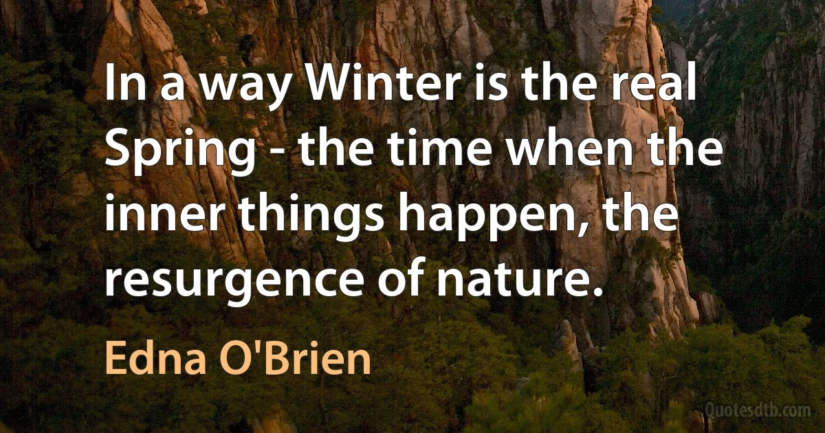 In a way Winter is the real Spring - the time when the inner things happen, the resurgence of nature. (Edna O'Brien)