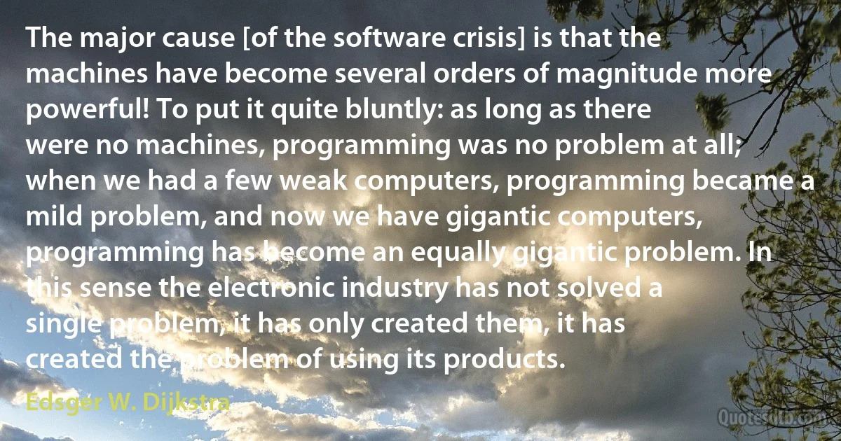 The major cause [of the software crisis] is that the machines have become several orders of magnitude more powerful! To put it quite bluntly: as long as there were no machines, programming was no problem at all; when we had a few weak computers, programming became a mild problem, and now we have gigantic computers, programming has become an equally gigantic problem. In this sense the electronic industry has not solved a single problem, it has only created them, it has created the problem of using its products. (Edsger W. Dijkstra)