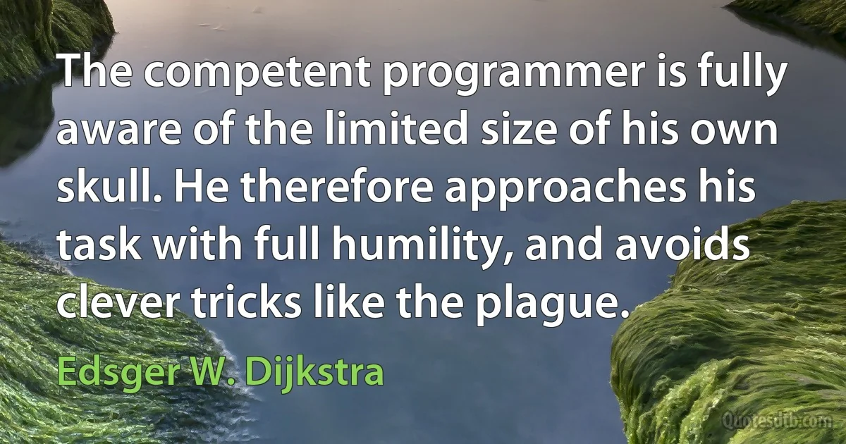 The competent programmer is fully aware of the limited size of his own skull. He therefore approaches his task with full humility, and avoids clever tricks like the plague. (Edsger W. Dijkstra)