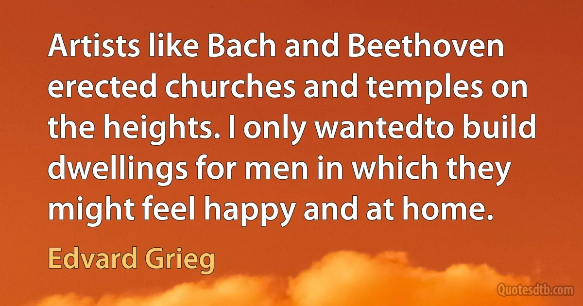 Artists like Bach and Beethoven erected churches and temples on the heights. I only wantedto build dwellings for men in which they might feel happy and at home. (Edvard Grieg)