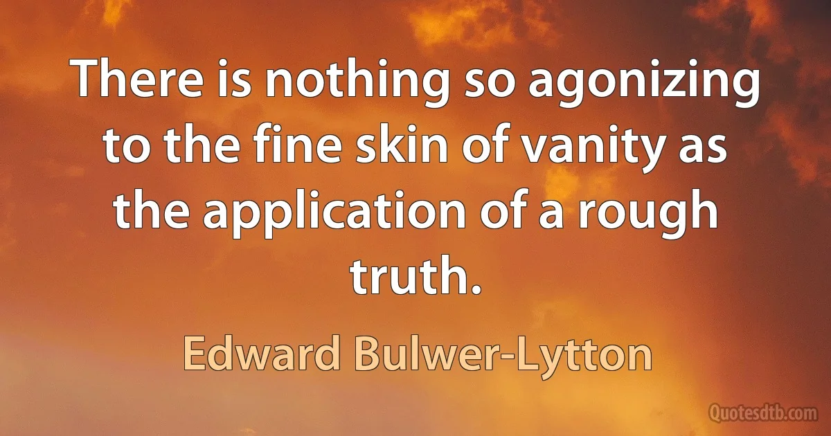 There is nothing so agonizing to the fine skin of vanity as the application of a rough truth. (Edward Bulwer-Lytton)