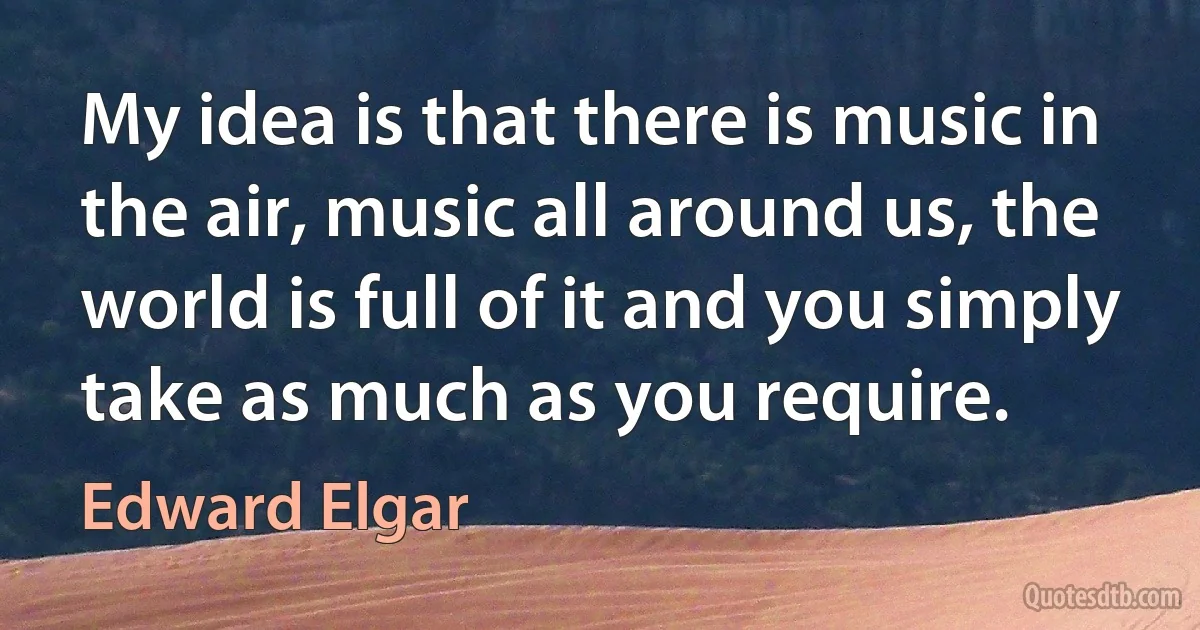 My idea is that there is music in the air, music all around us, the world is full of it and you simply take as much as you require. (Edward Elgar)