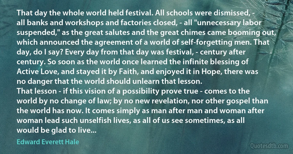 That day the whole world held festival. All schools were dismissed, - all banks and workshops and factories closed, - all "unnecessary labor suspended," as the great salutes and the great chimes came booming out, which announced the agreement of a world of self-forgetting men. That day, do I say? Every day from that day was festival, - century after century. So soon as the world once learned the infinite blessing of Active Love, and stayed it by Faith, and enjoyed it in Hope, there was no danger that the world should unlearn that lesson.
That lesson - if this vision of a possibility prove true - comes to the world by no change of law; by no new revelation, nor other gospel than the world has now. It comes simply as man after man and woman after woman lead such unselfish lives, as all of us see sometimes, as all would be glad to live... (Edward Everett Hale)