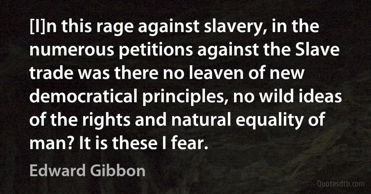 [I]n this rage against slavery, in the numerous petitions against the Slave trade was there no leaven of new democratical principles, no wild ideas of the rights and natural equality of man? It is these I fear. (Edward Gibbon)