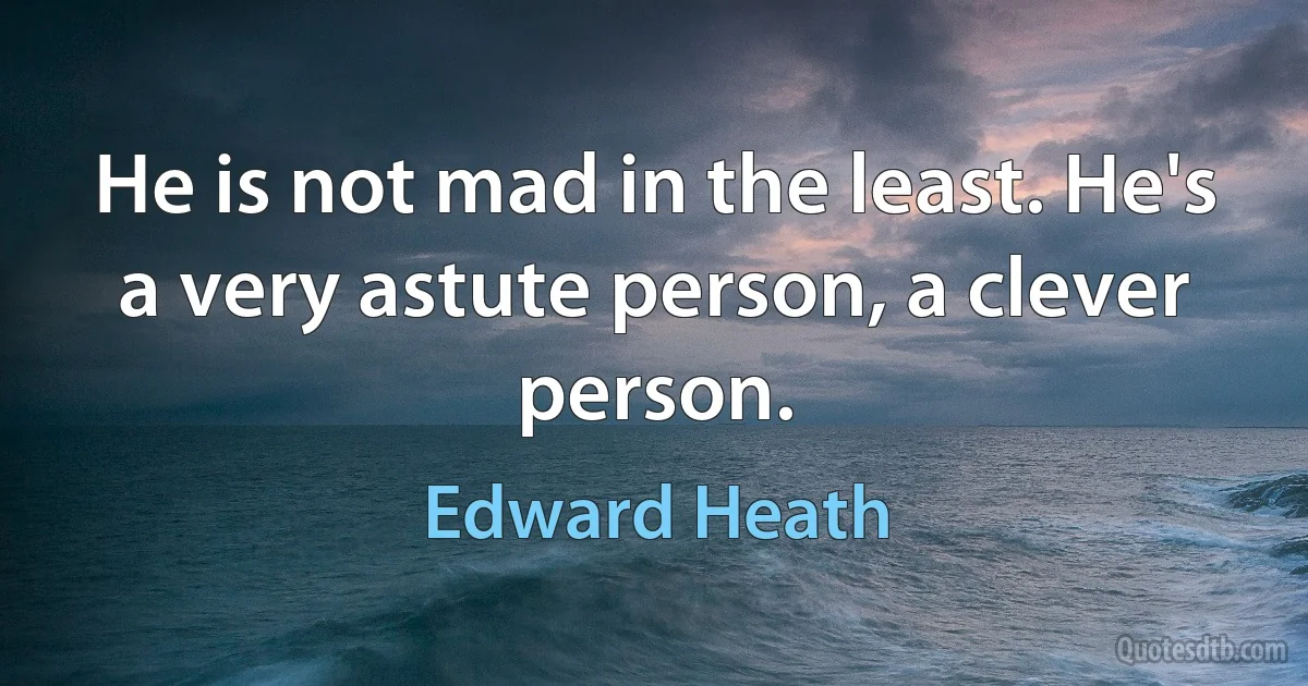 He is not mad in the least. He's a very astute person, a clever person. (Edward Heath)