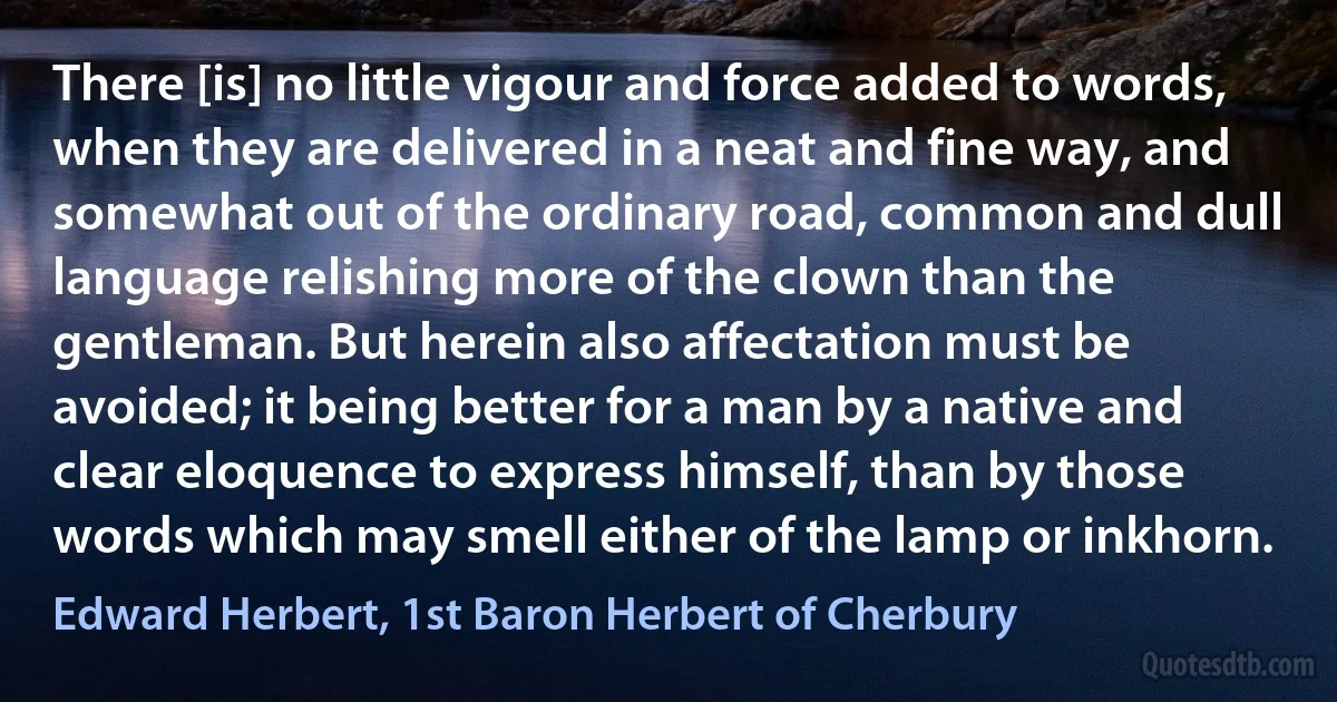 There [is] no little vigour and force added to words, when they are delivered in a neat and fine way, and somewhat out of the ordinary road, common and dull language relishing more of the clown than the gentleman. But herein also affectation must be avoided; it being better for a man by a native and clear eloquence to express himself, than by those words which may smell either of the lamp or inkhorn. (Edward Herbert, 1st Baron Herbert of Cherbury)