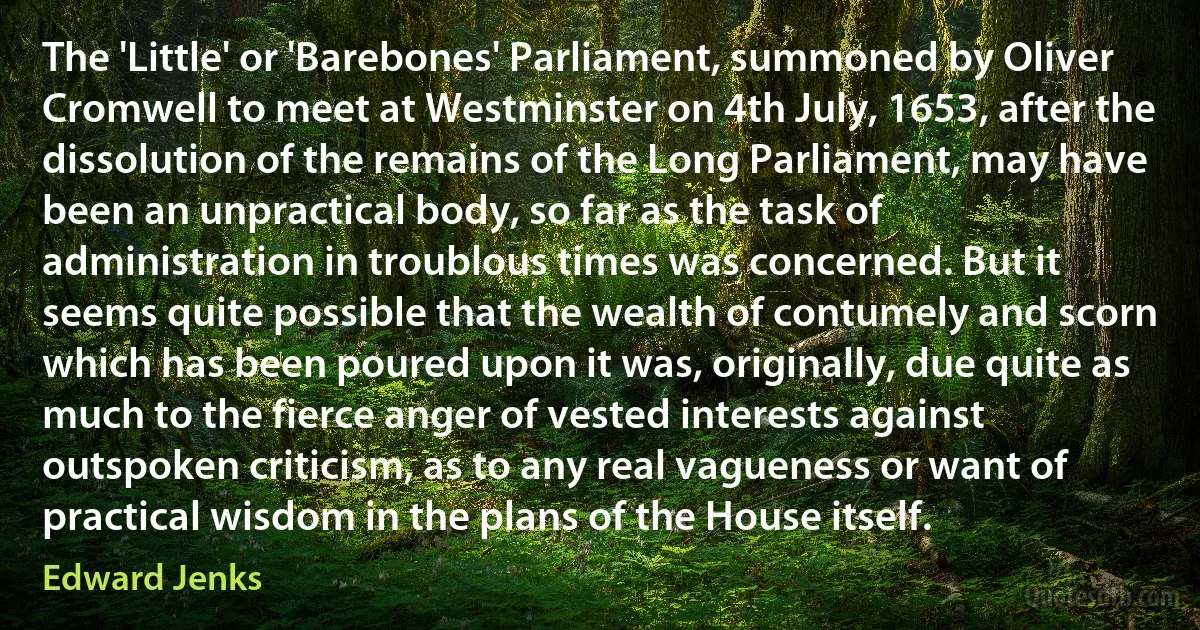 The 'Little' or 'Barebones' Parliament, summoned by Oliver Cromwell to meet at Westminster on 4th July, 1653, after the dissolution of the remains of the Long Parliament, may have been an unpractical body, so far as the task of administration in troublous times was concerned. But it seems quite possible that the wealth of contumely and scorn which has been poured upon it was, originally, due quite as much to the fierce anger of vested interests against outspoken criticism, as to any real vagueness or want of practical wisdom in the plans of the House itself. (Edward Jenks)