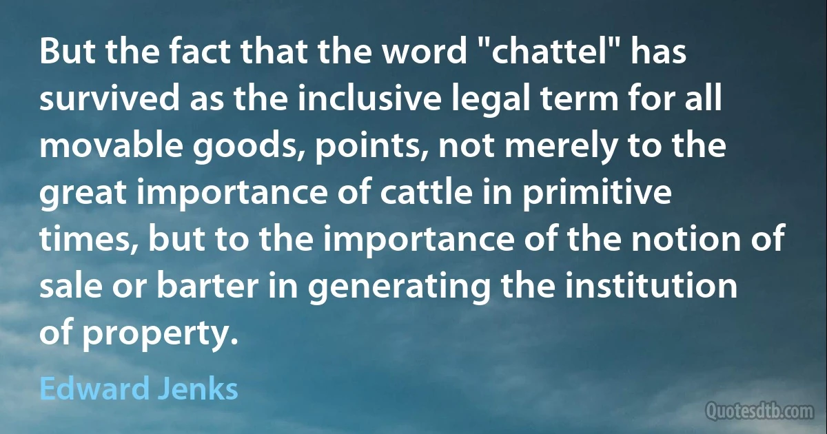 But the fact that the word "chattel" has survived as the inclusive legal term for all movable goods, points, not merely to the great importance of cattle in primitive times, but to the importance of the notion of sale or barter in generating the institution of property. (Edward Jenks)