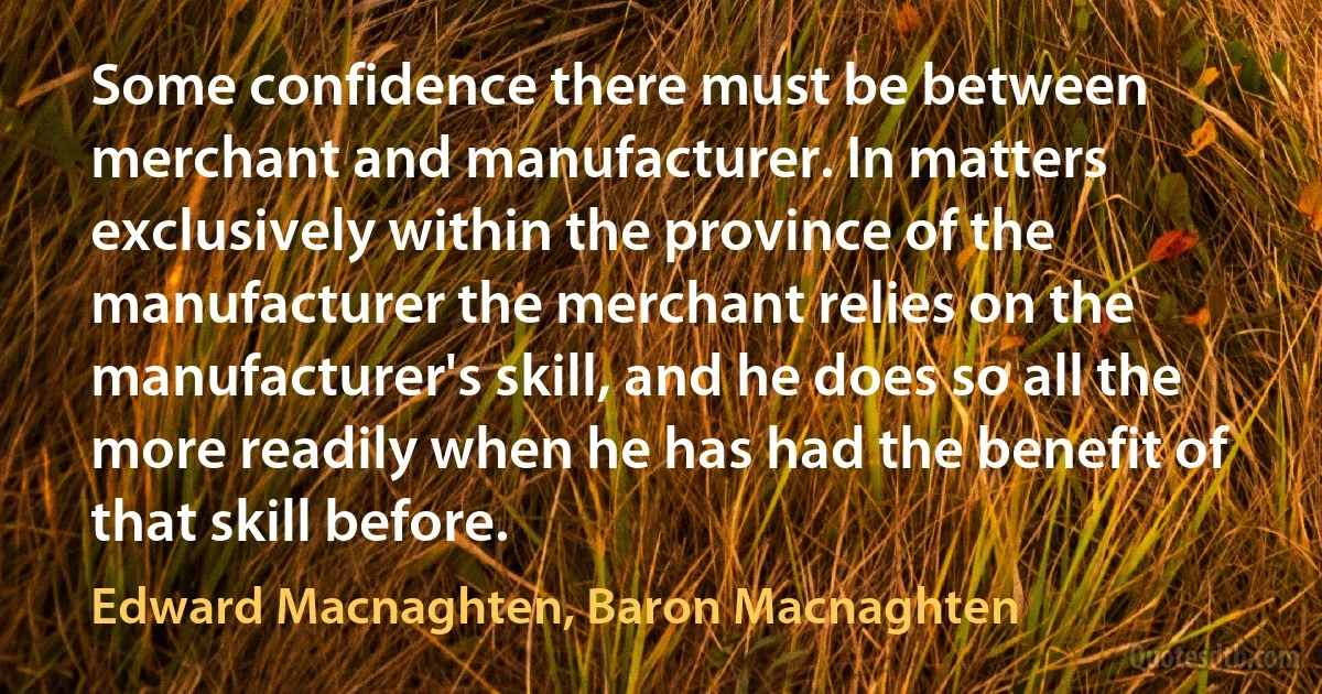 Some confidence there must be between merchant and manufacturer. In matters exclusively within the province of the manufacturer the merchant relies on the manufacturer's skill, and he does so all the more readily when he has had the benefit of that skill before. (Edward Macnaghten, Baron Macnaghten)