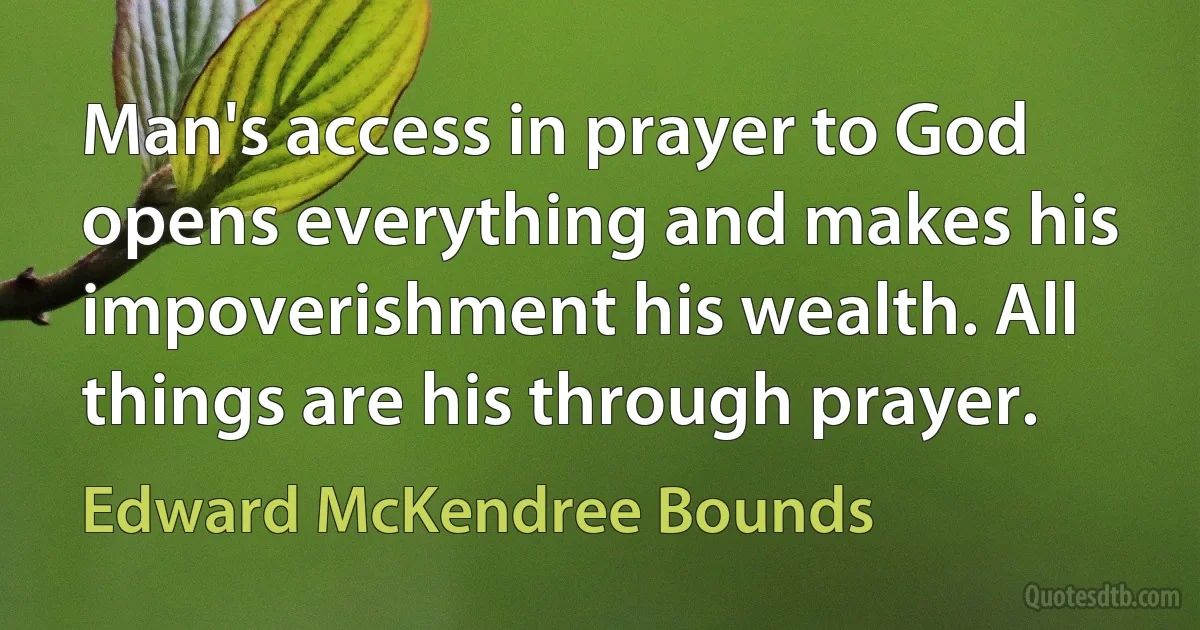 Man's access in prayer to God opens everything and makes his impoverishment his wealth. All things are his through prayer. (Edward McKendree Bounds)