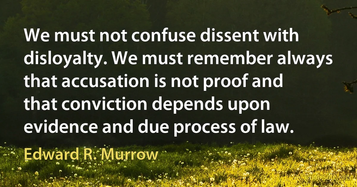 We must not confuse dissent with disloyalty. We must remember always that accusation is not proof and that conviction depends upon evidence and due process of law. (Edward R. Murrow)