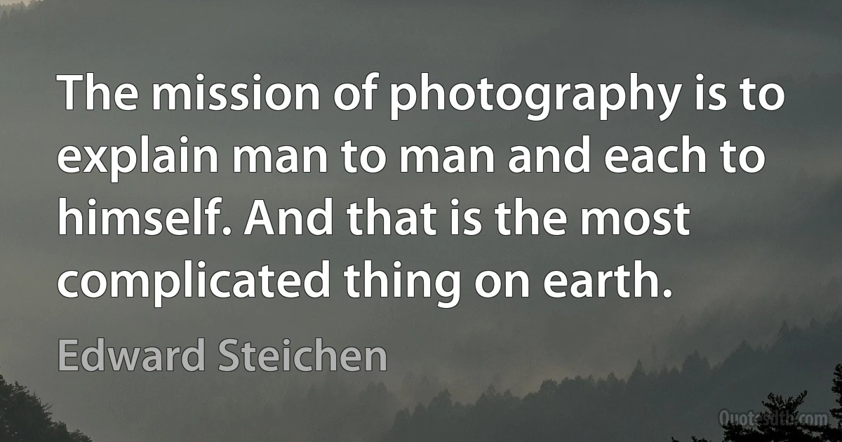 The mission of photography is to explain man to man and each to himself. And that is the most complicated thing on earth. (Edward Steichen)