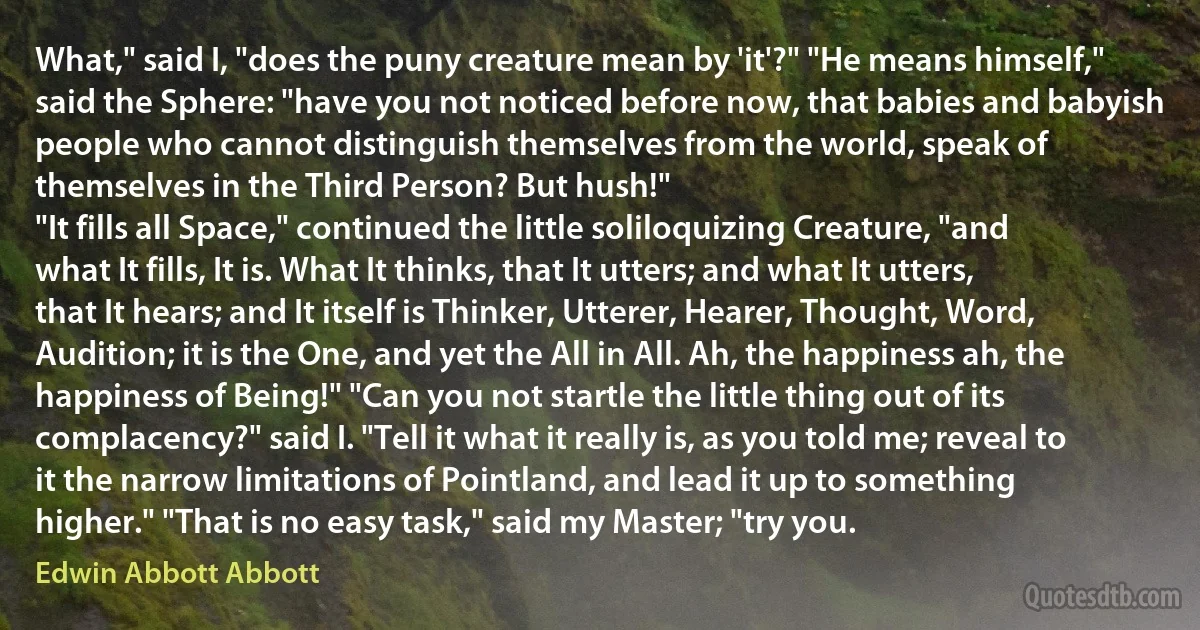 What," said I, "does the puny creature mean by 'it'?" "He means himself," said the Sphere: "have you not noticed before now, that babies and babyish people who cannot distinguish themselves from the world, speak of themselves in the Third Person? But hush!"
"It fills all Space," continued the little soliloquizing Creature, "and what It fills, It is. What It thinks, that It utters; and what It utters, that It hears; and It itself is Thinker, Utterer, Hearer, Thought, Word, Audition; it is the One, and yet the All in All. Ah, the happiness ah, the happiness of Being!" "Can you not startle the little thing out of its complacency?" said I. "Tell it what it really is, as you told me; reveal to it the narrow limitations of Pointland, and lead it up to something higher." "That is no easy task," said my Master; "try you. (Edwin Abbott Abbott)