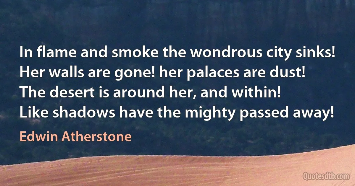 In flame and smoke the wondrous city sinks!
Her walls are gone! her palaces are dust!
The desert is around her, and within!
Like shadows have the mighty passed away! (Edwin Atherstone)