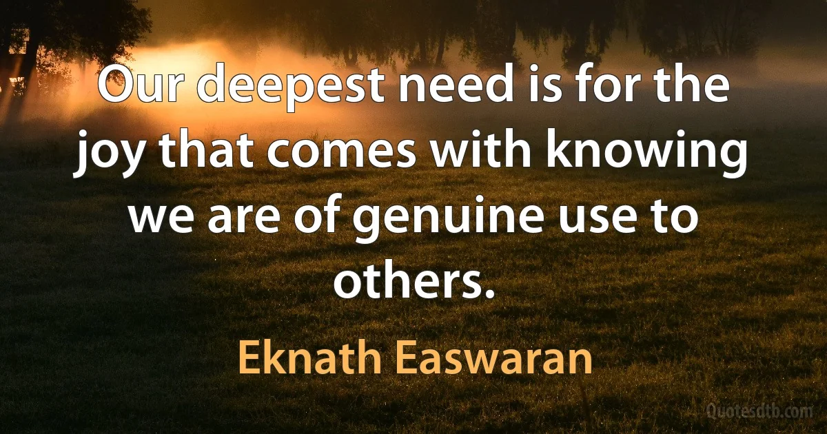 Our deepest need is for the joy that comes with knowing we are of genuine use to others. (Eknath Easwaran)