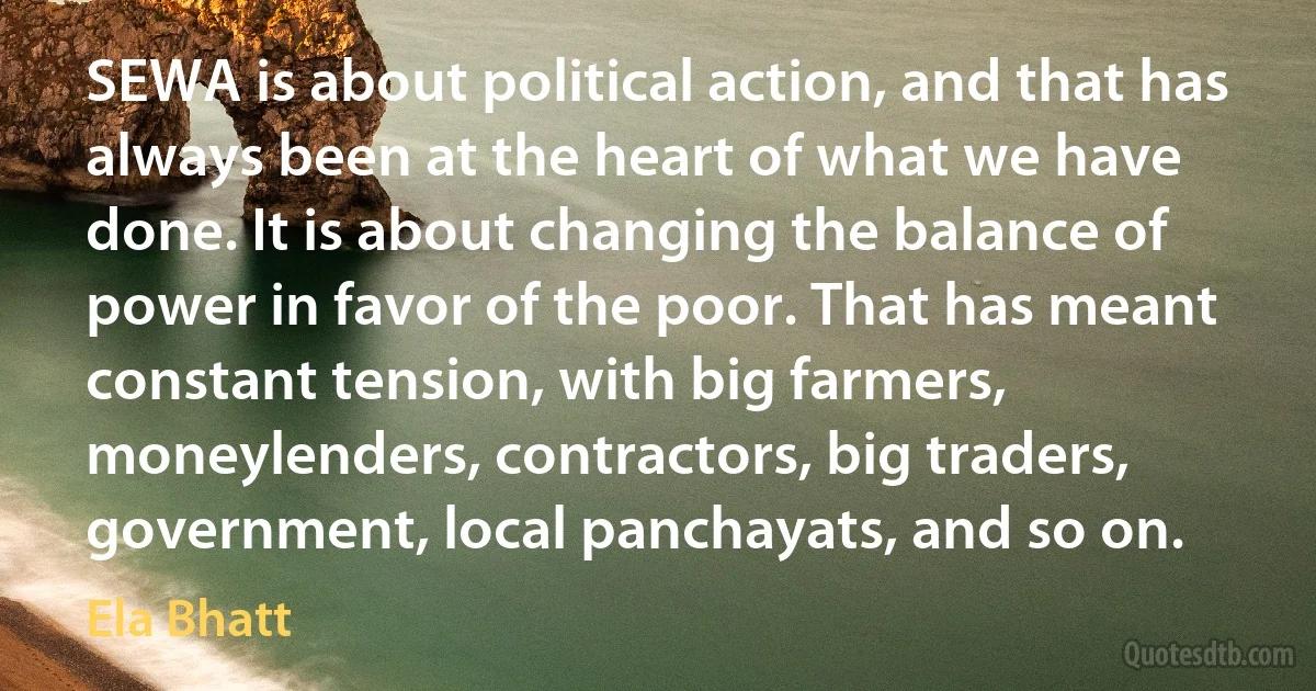 SEWA is about political action, and that has always been at the heart of what we have done. It is about changing the balance of power in favor of the poor. That has meant constant tension, with big farmers, moneylenders, contractors, big traders, government, local panchayats, and so on. (Ela Bhatt)