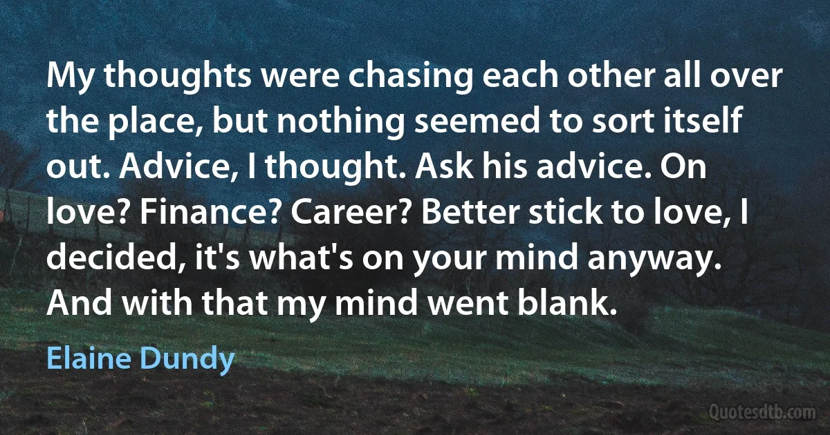 My thoughts were chasing each other all over the place, but nothing seemed to sort itself out. Advice, I thought. Ask his advice. On love? Finance? Career? Better stick to love, I decided, it's what's on your mind anyway.
And with that my mind went blank. (Elaine Dundy)