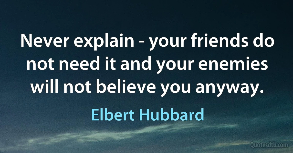 Never explain - your friends do not need it and your enemies will not believe you anyway. (Elbert Hubbard)