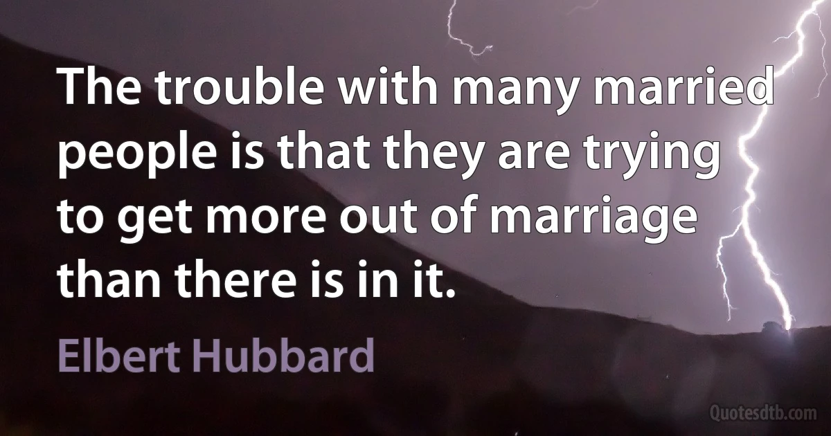 The trouble with many married people is that they are trying to get more out of marriage than there is in it. (Elbert Hubbard)