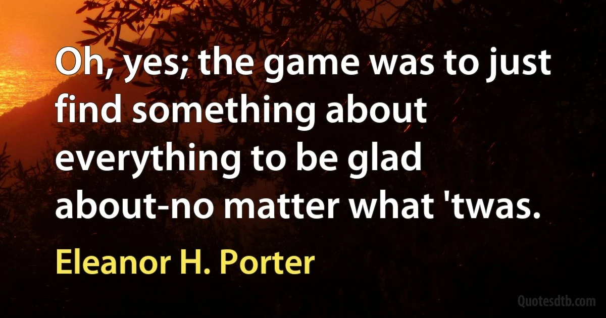 Oh, yes; the game was to just find something about everything to be glad about-no matter what 'twas. (Eleanor H. Porter)