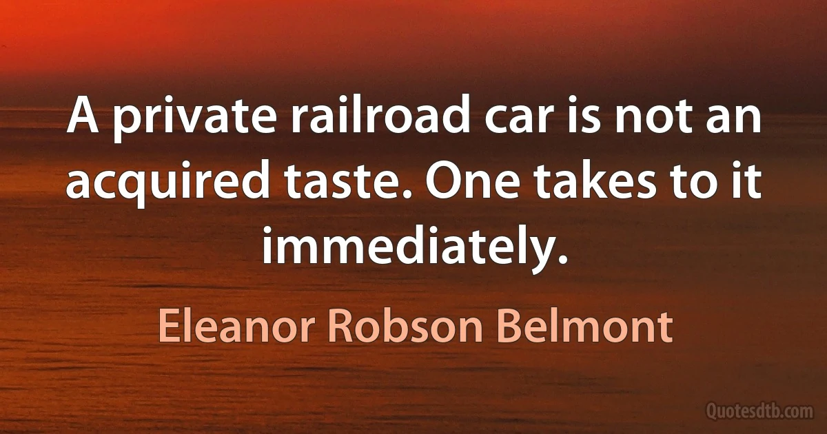 A private railroad car is not an acquired taste. One takes to it immediately. (Eleanor Robson Belmont)