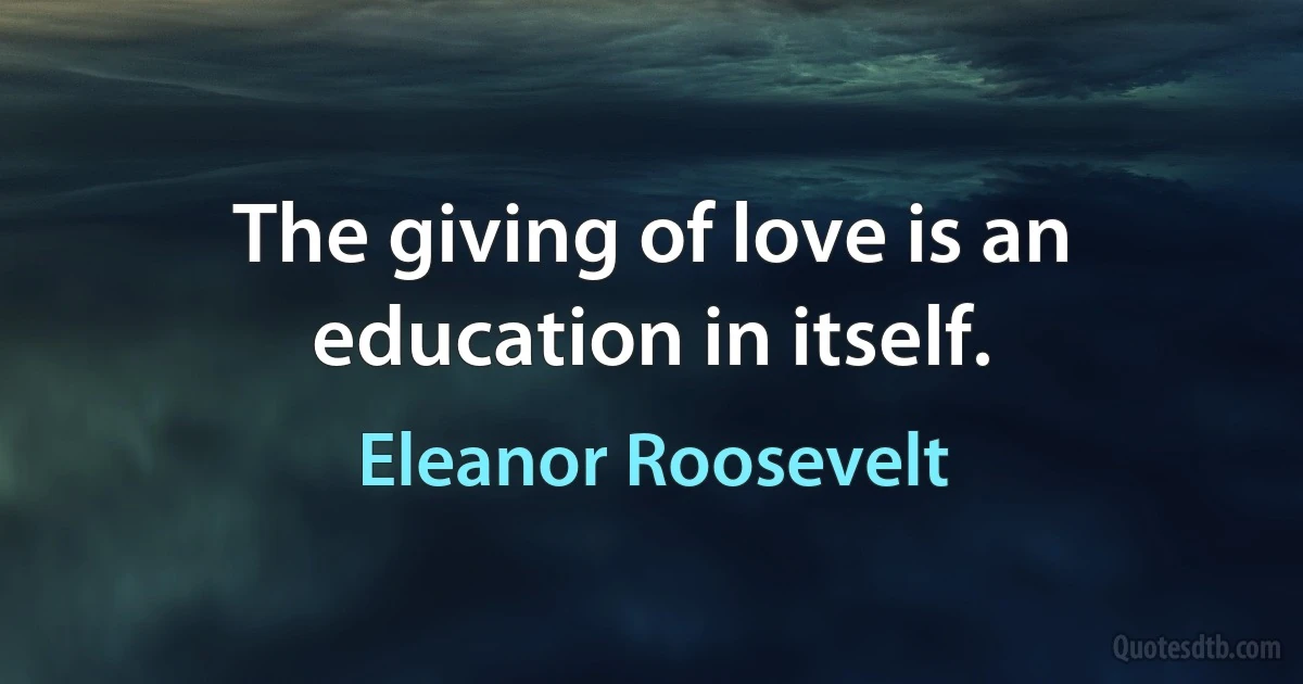 The giving of love is an education in itself. (Eleanor Roosevelt)