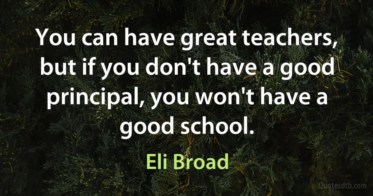 You can have great teachers, but if you don't have a good principal, you won't have a good school. (Eli Broad)