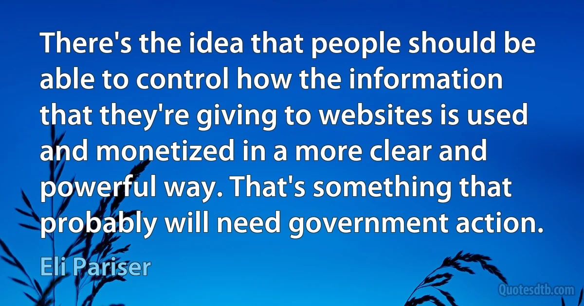 There's the idea that people should be able to control how the information that they're giving to websites is used and monetized in a more clear and powerful way. That's something that probably will need government action. (Eli Pariser)