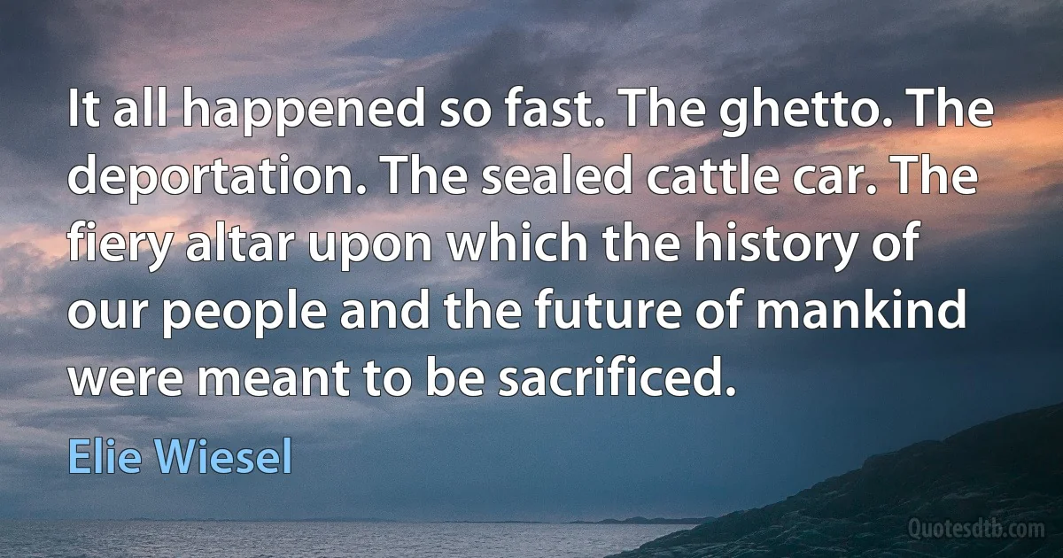 It all happened so fast. The ghetto. The deportation. The sealed cattle car. The fiery altar upon which the history of our people and the future of mankind were meant to be sacrificed. (Elie Wiesel)