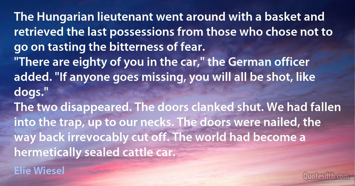 The Hungarian lieutenant went around with a basket and retrieved the last possessions from those who chose not to go on tasting the bitterness of fear.
"There are eighty of you in the car," the German officer added. "If anyone goes missing, you will all be shot, like dogs."
The two disappeared. The doors clanked shut. We had fallen into the trap, up to our necks. The doors were nailed, the way back irrevocably cut off. The world had become a hermetically sealed cattle car. (Elie Wiesel)