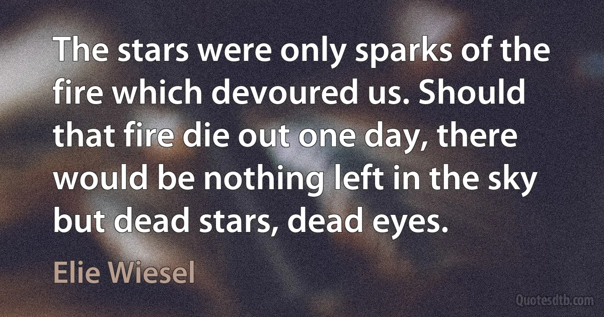 The stars were only sparks of the fire which devoured us. Should that fire die out one day, there would be nothing left in the sky but dead stars, dead eyes. (Elie Wiesel)