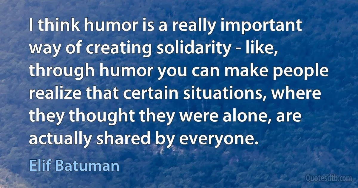 I think humor is a really important way of creating solidarity - like, through humor you can make people realize that certain situations, where they thought they were alone, are actually shared by everyone. (Elif Batuman)