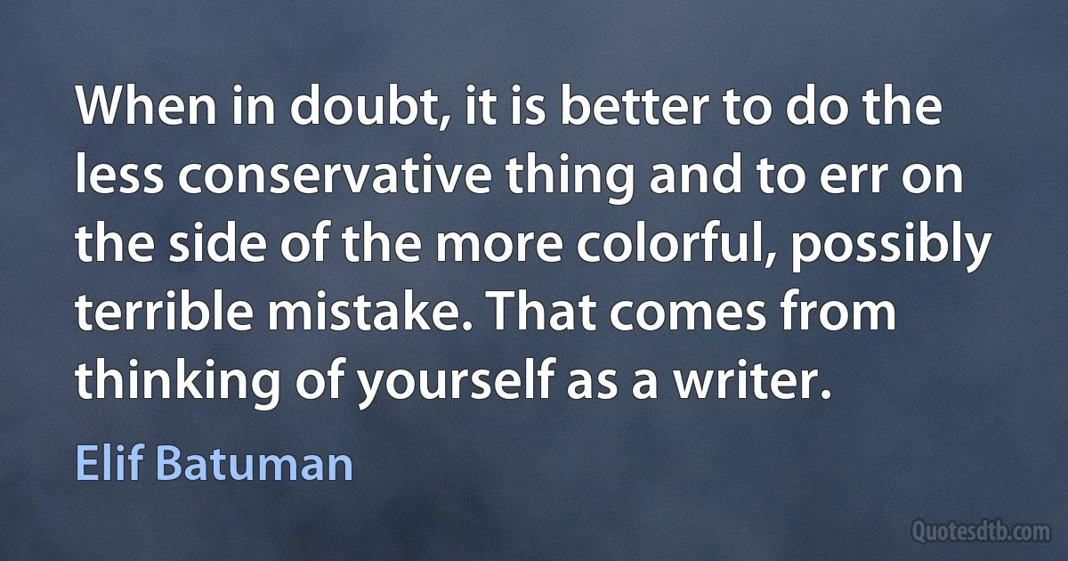 When in doubt, it is better to do the less conservative thing and to err on the side of the more colorful, possibly terrible mistake. That comes from thinking of yourself as a writer. (Elif Batuman)