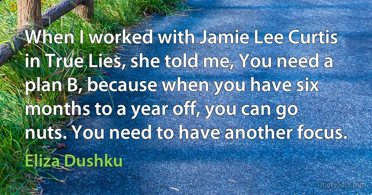 When I worked with Jamie Lee Curtis in True Lies, she told me, You need a plan B, because when you have six months to a year off, you can go nuts. You need to have another focus. (Eliza Dushku)